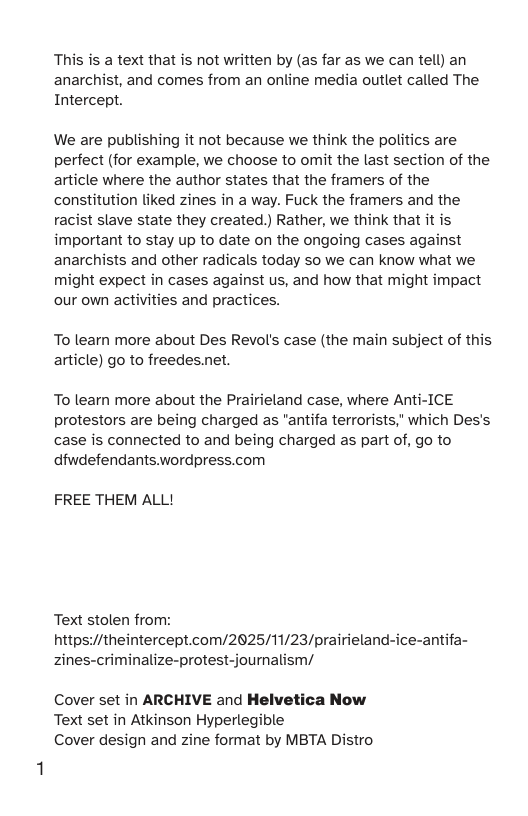 This is a text that is not written by (as far as we can tell) an anarchist, and comes from an online media outlet called The Intercept. We are publishing it not because we think the politics are perfect (for example, we choose to omit the last section of the article where the author states that the framers of the constitution liked zines in a way. Fuck the framers and the racist slave state they created.) Rather, we think that it is important to stay up to date on the ongoing cases against anarchists and other radicals today so we can know what we might expect in cases against us, and how that might impact our own activities and practices. To learn more about Des Revol’s case (the main subject of this article) go to freedes.net. To learn more about the Prairieland case, where Anti-ICE protestors are being charged as "antifa terrorists," which Des’s case is connected to and being charged as part of, go to dfwdefendants.wordpress.com FREE THEM ALL! Text stolen from: https://theintercept.com/2025/11/23/prairieland-ice-antifa- zines-criminalize-protest-journalism/ Cover set in ARCHIVE and Helvetica Now Text set in Atkinson Hyperlegible Cover design and zine format by MBTA Distro